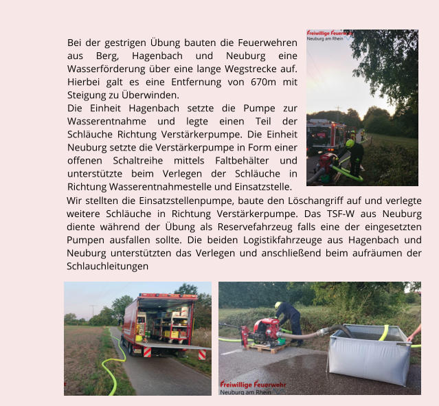 Bei der gestrigen bung bauten die Feuerwehren aus Berg, Hagenbach und Neuburg eine Wasserfrderung ber eine lange Wegstrecke auf. Hierbei galt es eine Entfernung von 670m mit Steigung zu berwinden. Die Einheit Hagenbach setzte die Pumpe zur Wasserentnahme und legte einen Teil der Schluche Richtung Verstrkerpumpe. Die Einheit Neuburg setzte die Verstrkerpumpe in Form einer offenen Schaltreihe mittels Faltbehlter und untersttzte beim Verlegen der Schluche in Richtung Wasserentnahmestelle und Einsatzstelle.  Wir stellten die Einsatzstellenpumpe, baute den Lschangriff auf und verlegte weitere Schluche in Richtung Verstrkerpumpe. Das TSF-W aus Neuburg diente whrend der bung als Reservefahrzeug falls eine der eingesetzten Pumpen ausfallen sollte. Die beiden Logistikfahrzeuge aus Hagenbach und Neuburg untersttzten das Verlegen und anschlieend beim aufrumen der Schlauchleitungen