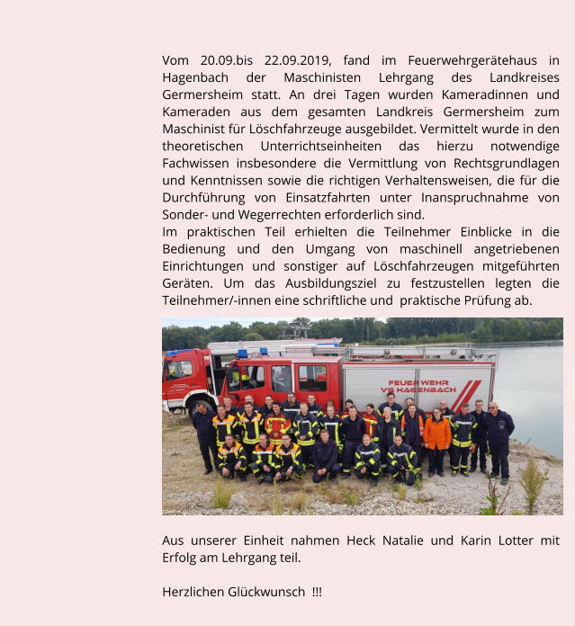 Vom 20.09.bis 22.09.2019, fand im Feuerwehrgertehaus in Hagenbach der Maschinisten Lehrgang des Landkreises Germersheim statt. An drei Tagen wurden Kameradinnen und Kameraden aus dem gesamten Landkreis Germersheim zum Maschinist fr Lschfahrzeuge ausgebildet. Vermittelt wurde in den theoretischen Unterrichtseinheiten das hierzu notwendige Fachwissen insbesondere die Vermittlung von Rechtsgrundlagen und Kenntnissen sowie die richtigen Verhaltensweisen, die fr die Durchfhrung von Einsatzfahrten unter Inanspruchnahme von Sonder- und Wegerrechten erforderlich sind.  Im praktischen Teil erhielten die Teilnehmer Einblicke in die Bedienung und den Umgang von maschinell angetriebenen Einrichtungen und sonstiger auf Lschfahrzeugen mitgefhrten Gerten. Um das Ausbildungsziel zu festzustellen legten die Teilnehmer/-innen eine schriftliche und  praktische Prfung ab.              Aus unserer Einheit nahmen Heck Natalie und Karin Lotter mit Erfolg am Lehrgang teil.    Herzlichen Glckwunsch  !!!