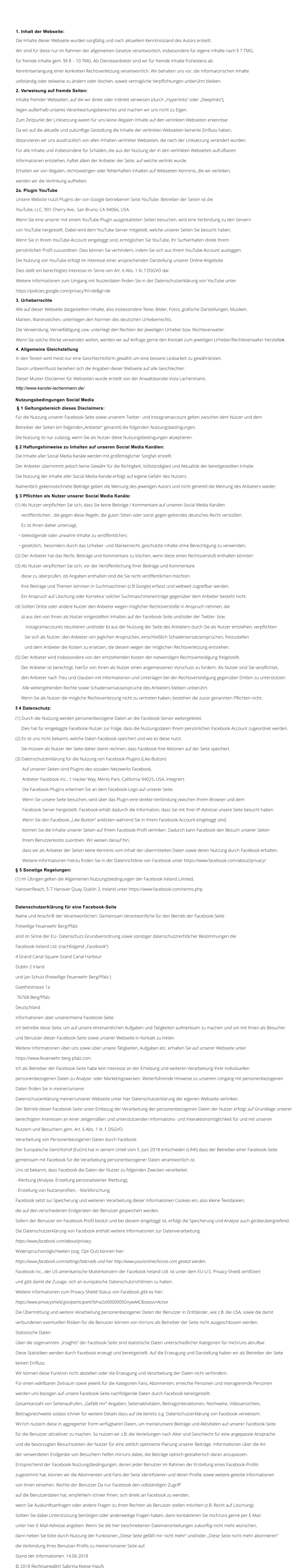 1. Inhalt der Webseite:  Die Inhalte dieser Webseite wurden sorgfltig und nach aktuellem Kenntnisstand des Autors erstellt.  Wir sind fr diese nur im Rahmen der allgemeinen Gesetze verantwortlich, insbesondere fr eigene Inhalte nach  7 TMG,  fr fremde Inhalte gem.  8  10 TMG. Als Diensteanbieter sind wir fr fremde Inhalte frhestens ab  Kenntniserlangung einer konkreten Rechtsverletzung verantwortlich. Wir behalten uns vor, die informatorischen Inhalte  vollstndig oder teilweise zu ndern oder lschen, soweit vertragliche Verpflichtungen unberhrt bleiben. 2. Verweisung auf fremde Seiten:  Inhalte fremder Webseiten, auf die wir direkt oder indirekt verweisen (durch Hyperlinks oder Deeplinks),  liegen auerhalb unseres Verantwortungsbereiches und machen wir uns nicht zu Eigen.  Zum Zeitpunkt der Linksetzung waren fr uns keine illegalen Inhalte auf den verlinkten Webseiten erkennbar.  Da wir auf die aktuelle und zuknftige Gestaltung die Inhalte der verlinkten Webseiten keinerlei Einfluss haben,  distanzieren wir uns ausdrcklich von allen Inhalten verlinkter Webseiten, die nach der Linksetzung verndert wurden.  Fr alle Inhalte und insbesondere fr Schden, die aus der Nutzung der in den verlinkten Webseiten aufrufbaren  Informationen entstehen, haftet allein der Anbieter der Seite, auf welche verlinkt wurde.  Erhalten wir von illegalen, rechtswidrigen oder fehlerhaften Inhalten auf Webseiten Kenntnis, die wir verlinken,  werden wir die Verlinkung aufheben. 2a. Plugin YouTube  Unsere Website nutzt Plugins der von Google betriebenen Seite YouTube. Betreiber der Seiten ist die  YouTube, LLC, 901 Cherry Ave., San Bruno, CA 94066, USA.  Wenn Sie eine unserer mit einem YouTube-Plugin ausgestatteten Seiten besuchen, wird eine Verbindung zu den Servern  von YouTube hergestellt. Dabei wird dem YouTube-Server mitgeteilt, welche unserer Seiten Sie besucht haben.  Wenn Sie in Ihrem YouTube-Account eingeloggt sind, ermglichen Sie YouTube, Ihr Surfverhalten direkt Ihrem  persnlichen Profil zuzuordnen. Dies knnen Sie verhindern, indem Sie sich aus Ihrem YouTube-Account ausloggen.  Die Nutzung von YouTube erfolgt im Interesse einer ansprechenden Darstellung unserer Online-Angebote.  Dies stellt ein berechtigtes Interesse im Sinne von Art. 6 Abs. 1 lit. f DSGVO dar.  Weitere Informationen zum Umgang mit Nutzerdaten finden Sie in der Datenschutzerklrung von YouTube unter:  https://policies.google.com/privacy?hl=de&gl=de  3. Urheberrechte  Alle auf dieser Webseite dargestellten Inhalte, also insbesondere Texte, Bilder, Fotos, grafische Darstellungen, Musiken,  Marken, Warenzeichen, unterliegen den Normen des deutschen Urheberrechts.  Die Verwendung, Vervielfltigung usw. unterliegt den Rechten der jeweiligen Urheber bzw. Rechteverwalter.  Wenn Sie solche Werke verwenden wollen, werden wir auf Anfrage gerne den Kontakt zum jeweiligen Urheber/Rechteverwalter herstellen.  4. Allgemeine Gleichstellung  In den Texten wird meist nur eine Geschlechtsform gewhlt um eine bessere Lesbarkeit zu gewhrleisten.  Davon unbeeinflusst beziehen sich die Angaben dieser Webseite auf alle Geschlechter.  Dieser Muster-Disclaimer fr Webseiten wurde erstellt von der Anwaltskanzlei Viola Lachenmann,  http://www.kanzlei-lachenmann.de/  Nutzungsbedingungen Social Media   1 Geltungsbereich dieses Disclaimers:  Fr die Nutzung unserer Facebook-Seite sowie unserem Twitter- und Instagramaccount gelten zwischen dem Nutzer und dem  Betreiber der Seiten (im folgendenAnbieter genannt) die folgenden Nutzungsbedingungen.  Die Nutzung ist nur zulssig, wenn Sie als Nutzer diese Nutzungsbedingungen akzeptieren.   2 Haftungshinweise zu Inhalten auf unseren Social Media Kanlen:  Die Inhalte aller Social Media Kanle werden mit grtmglicher Sorgfalt erstellt.  Der Anbieter bernimmt jedoch keine Gewhr fr die Richtigkeit, Vollstndigkeit und Aktualitt der bereitgestellten Inhalte.  Die Nutzung der Inhalte aller Social Media Kanle erfolgt auf eigene Gefahr des Nutzers.  Namentlich gekennzeichnete Beitrge geben die Meinung des jeweiligen Autors und nicht generell die Meinung des Anbieters wieder.   3 Pflichten als Nutzer unserer Social Media Kanle:  (1) Als Nutzer verpflichten Sie sich, dass Sie keine Beitrge / Kommentare auf unseren Social Media Kanlen       verffentlichen , die gegen diese Regeln, die guten Sitten oder sonst gegen geltendes deutsches Recht verstoen.       Es ist Ihnen daher untersagt,      beleidigende oder unwahre Inhalte zu verffentlichen;      gesetzlich,  besonders durch das Urheber- und Markenrecht, geschtzte Inhalte ohne Berechtigung zu verwenden;  (2) Der Anbieter hat das Recht, Beitrge und Kommentare zu lschen, wenn diese einen Rechtsversto enthalten knnten  (3) Als Nutzer verpflichten Sie sich, vor der Verffentlichung Ihrer Beitrge und Kommentare       diese zu berprfen, ob Angaben enthalten sind die Sie nicht verffentlichen mchten.       Ihre Beitrge und Themen knnten in Suchmaschinen (z.B Google) erfasst und weltweit zugreifbar werden.       Ein Anspruch auf Lschung oder Korrektur solcher Suchmaschineneintrge gegenber dem Anbieter besteht nicht.  (4) Sollten Dritte oder andere Nutzer den Anbieter wegen mglicher Rechtsverste in Anspruch nehmen, die       a) aus den von Ihnen als Nutzer eingestellten Inhalten auf der Facebook-Seite und/oder der Twitter- bzw.           Instagramaccounts resultieren und/oder b) aus der Nutzung der Seite des Anbieters durch Sie als Nutzer entstehen, verpflichten          Sie sich als Nutzer, den Anbieter von jeglichen Ansprchen, einschlielich Schadensersatzansprchen, freizustellen          und dem Anbieter die Kosten zu ersetzen, die diesem wegen der mglichen Rechtsverletzung entstehen.  (5) Der Anbieter wird insbesondere von den entstehenden Kosten der notwendigen Rechtsverteidigung freigestellt.       Der Anbieter ist berechtigt, hierfr von Ihnen als Nutzer einen angemessenen Vorschuss zu fordern. Als Nutzer sind Sie verpflichtet,       den Anbieter nach Treu und Glauben mit Informationen und Unterlagen bei der Rechtsverteidigung gegenber Dritten zu untersttzen.        Alle weitergehenden Rechte sowie Schadensersatzansprche des Anbieters bleiben unberhrt.       Wenn Sie als Nutzer die mgliche Rechtsverletzung nicht zu vertreten haben, bestehen die zuvor genannten Pflichten nicht.   4 Datenschutz:  (1) Durch die Nutzung werden personenbezogene Daten an die Facebook-Server weitergeleitet.       Dies hat fr eingeloggte Facebook-Nutzer zur Folge, dass die Nutzungsdaten Ihrem persnlichen Facebook-Account zugeordnet werden.  (2) Es ist uns nicht bekannt, welche Daten Facebook speichert und wie es diese nutzt.       Sie mssen als Nutzer der Seite daher damit rechnen, dass Facebook Ihre Aktionen auf der Seite speichert.  (3) Datenschutzerklrung fr die Nutzung von Facebook-Plugins (Like-Button)        Auf unseren Seiten sind Plugins des sozialen Netzwerks Facebook,        Anbieter Facebook Inc., 1 Hacker Way, Menlo Park, California 94025, USA, integriert.        Die Facebook-Plugins erkennen Sie an dem Facebook-Logo auf unserer Seite.        Wenn Sie unsere Seite besuchen, wird ber das Plugin eine direkte Verbindung zwischen Ihrem Browser und dem        Facebook-Server hergestellt. Facebook erhlt dadurch die Information, dass Sie mit Ihrer IP-Adresse unsere Seite besucht haben.        Wenn Sie den Facebook Like-Button anklicken whrend Sie in Ihrem Facebook-Account eingeloggt sind,        knnen Sie die Inhalte unserer Seiten auf Ihrem Facebook-Profil verlinken. Dadurch kann Facebook den Besuch unserer Seiten        Ihrem Benutzerkonto zuordnen. Wir weisen darauf hin,        dass wir als Anbieter der Seiten keine Kenntnis vom Inhalt der bermittelten Daten sowie deren Nutzung durch Facebook erhalten.        Weitere Informationen hierzu finden Sie in der Datenrichtlinie von Facebook unter https://www.facebook.com/about/privacy/   5 Sonstige Regelungen:  (1) Im brigen gelten die Allgemeinen Nutzungsbedingungen der Facebook Ireland Limited,  HanoverReach, 5-7 Hanover Quay, Dublin 2, Ireland unter https://www.facebook.com/terms.php   Datenschutzerklrung fr eine Facebook-Seite Name und Anschrift der Verantwortlichen: Gemeinsam Verantwortliche fr den Betrieb der Facebook-Seite :  Freiwillige Feuerwehr Berg/Pfalz sind im Sinne der EU- Datenschutz-Grundverordnung sowie sonstiger datenschutzrechtlicher Bestimmungen die:  Facebook Ireland Ltd. (nachfolgend Facebook)  4 Grand Canal Square Grand Canal Harbour  Dublin 2 Irland  und Jan Schulz (Freiwillige Feuerwehr Berg/Pfalz ) Goethestrasse 1a  76768 Berg/Pfalz  Deutschland  Informationen ber unsere/meine Facebook-Seite:  Ich betreibe diese Seite, um auf unsere ehrenamtlichen Aufgaben und Ttigkeiten aufmerksam zu machen und um mit Ihnen als Besucher  und Benutzer dieser Facebook-Seite sowie unserer Webseite in Kontakt zu treten.  Weitere Informationen ber uns sowie ber unsere Ttigkeiten, Aufgaben etc. erhalten Sie auf unserer Webseite unter  https://www.feuerwehr-berg-pfalz.com. Ich als Betreiber der Facebook-Seite habe kein Interesse an der Erhebung und weiteren Verarbeitung Ihrer individuellen  personenbezogenen Daten zu Analyse- oder Marketingzwecken. Weiterfhrende Hinweise zu unserem Umgang mit personenbezogenen  Daten finden Sie in meiner/unserer  Datenschutzerklrung meiner/unserer Webseite unter hier Datenschutzerklrung der eigenen Webseite verlinken.  Der Betrieb dieser Facebook-Seite unter Einbezug der Verarbeitung der personenbezogenen Daten der Nutzer erfolgt auf Grundlage unserer  berechtigten Interessen an einer zeitgemen und untersttzenden Informations- und Interaktionsmglichkeit fr und mit unseren  Nutzern und Besuchern gem. Art. 6 Abs. 1 lit. f. DSGVO.  Verarbeitung von Personenbezogenen Daten durch Facebook  Der Europische Gerichtshof (EuGH) hat in seinem Urteil vom 5. Juni 2018 entschieden (LINK) dass der Betreiber einer Facebook-Seite  gemeinsam mit Facebook fr die Verarbeitung personenbezogener Daten verantwortlich ist.  Uns ist bekannt, dass Facebook die Daten der Nutzer zu folgenden Zwecken verarbeitet:  - Werbung (Analyse, Erstellung personalisierter Werbung),  - Erstellung von Nutzerprofilen, - Markforschung.  Facebook setzt zur Speicherung und weiteren Verarbeitung dieser Informationen Cookies ein, also kleine Textdateien,  die auf den verschiedenen Endgerten der Benutzer gespeichert werden.  Sofern der Benutzer ein Facebook-Profil besitzt und bei diesem eingeloggt ist, erfolgt die Speicherung und Analyse auch gertebergreifend.  Die Datenschutzerklrung von Facebook enthlt weitere Informationen zur Datenverarbeitung:  https://www.facebook.com/about/privacy Widerspruchsmglichkeiten (sog. Opt-Out) knnen hier:  https://www.facebook.com/settings?tab=ads und hier http://www.youronlinechoices.com gesetzt werden.  Facebook Inc., der US-amerikanische Mutterkonzern der Facebook Ireland Ltd. ist unter dem EU-U.S. Privacy-Shield zertifiziert  und gibt damit die Zusage, sich an europische Datenschutzrichtlinien zu halten.  Weitere Informationen zum Privacy-Shield-Status von Facebook gibt es hier:  https://www.privacyshield.gov/participant?id=a2zt0000000GnywAAC&status=Active.  Die bermittlung und weitere Verarbeitung personenbezogener Daten der Benutzer in Drittlnder, wie z.B. die USA, sowie die damit  verbundenen eventuellen Risiken fr die Benutzer knnen von mir/uns als Betreiber der Seite nicht ausgeschlossen werden.  Statistische Daten  ber die sogenannten Insights der Facebook-Seite sind statistische Daten unterschiedlicher Kategorien fr mich/uns abrufbar.  Diese Statistiken werden durch Facebook erzeugt und bereitgestellt. Auf die Erzeugung und Darstellung haben wir als Betreiber der Seite  keinen Einfluss.  Wir knnen diese Funktion nicht abstellen oder die Erzeugung und Verarbeitung der Daten nicht verhindern.  Fr einen whlbaren Zeitraum sowie jeweils fr die Kategorien Fans, Abonnenten, erreichte Personen und interagierende Personen  werden uns bezogen auf unsere Facebook-Seite nachfolgende Daten durch Facebook bereitgestellt:  Gesamtanzahl von Seitenaufrufen, Gefllt mir-Angaben, Seitenaktivitten, Beitragsinteraktionen, Reichweite, Videoansichten,  Beitragsreichweite sodass ich/wir fr weitere Details dazu auf die bereits o.g. Datenschutzerklrung von Facebook verweise/n.  Wir/ich nutze/n diese in aggregierter Form verfgbaren Daten, um meine/unsere Beitrge und Aktivitten auf unserer Facebook-Seite  fr die Benutzer attraktiver zu machen. So nutzen wir z.B. die Verteilungen nach Alter und Geschlecht fr eine angepasste Ansprache  und die bevorzugten Besuchszeiten der Nutzer fr eine zeitlich optimierte Planung unserer Beitrge. Informationen ber die Art  der verwendeten Endgerte von Besuchern helfen mir/uns dabei, die Beitrge optisch-gestalterisch daran anzupassen.  Entsprechend der Facebook-Nutzungsbedingungen, denen jeder Benutzer im Rahmen der Erstellung eines Facebook-Profils  zugestimmt hat, knnen wir die Abonnenten und Fans der Seite identifizieren und deren Profile sowie weitere geteilte Informationen  von ihnen einsehen. Rechte der Benutzer Da nur Facebook den vollstndigen Zugriff  auf die Benutzerdaten hat, empfehle/n ich/wir Ihnen, sich direkt an Facebook zu wenden,  wenn Sie Auskunftsanfragen oder andere Fragen zu Ihren Rechten als Benutzer stellen mchten (z.B. Recht auf Lschung).  Sollten Sie dabei Untersttzung bentigen oder anderweitige Fragen haben, dann kontaktieren Sie mich/uns gerne per E-Mail  unter hier E-Mail-Adresse angeben. Wenn Sie die hier beschriebenen Datenverarbeitungen zuknftig nicht mehr wnschen,  dann heben Sie bitte durch Nutzung der Funktionen Diese Seite gefllt mir nicht mehr und/oder Diese Seite nicht mehr abonnieren  die Verbindung Ihres Benutzer-Profils zu meiner/unserer Seite auf.  Stand der Informationen: 14.06.2018   2018 Rechtsanwltin Sabrina Keese-Haufs