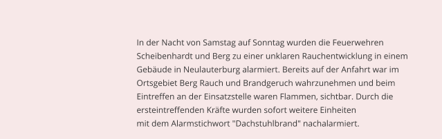 In der Nacht von Samstag auf Sonntag wurden die Feuerwehren                                                         Scheibenhardt und Berg zu einer unklaren Rauchentwicklung in einem                                                         Gebude in Neulauterburg alarmiert. Bereits auf der Anfahrt war im                                                         Ortsgebiet Berg Rauch und Brandgeruch wahrzunehmen und beim                                                         Eintreffen an der Einsatzstelle waren Flammen, sichtbar. Durch die                                                         ersteintreffenden Krfte wurden sofort weitere Einheiten                                                         mit dem Alarmstichwort "Dachstuhlbrand" nachalarmiert.