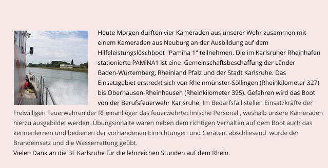 Heute Morgen durften vier Kameraden aus unserer Wehr zusammen mit  einem Kameraden aus Neuburg an der Ausbildung auf dem  Hilfeleistungslschboot "Pamina 1" teilnehmen. Die im Karlsruher Rheinhafen  stationierte PAMiNA1 ist eine  Gemeinschaftsbeschaffung der Lnder  Baden-Wrtemberg, Rheinland Pfalz und der Stadt Karlsruhe. Das  Einsatzgebiet erstreckt sich von Rheinmnster-Sllingen (Rheinkilometer 327) bis Oberhausen-Rheinhausen (Rheinkilometer 395). Gefahren wird das Boot  von der Berufsfeuerwehr Karlsruhe. Im Bedarfsfall stellen Einsatzkrfte der      Freiwilligen Feuerwehren der Rheinanlieger das feuerwehrtechnische Personal , weshalb unsere Kameraden  hierzu ausgebildet werden. bungsinhalte waren neben dem richtigen Verhalten auf dem Boot auch das  kennenlernen und bedienen der vorhandenen Einrichtungen und Gerten. abschliesend  wurde der  Brandeinsatz und die Wasserrettung gebt.  Vielen Dank an die BF Karlsruhe fr die lehrreichen Stunden auf dem Rhein.