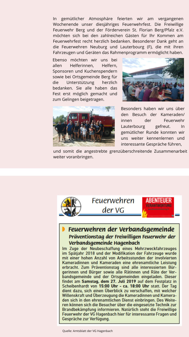 Ebenso mchten wir uns bei allen Helferinnen, Helfern, Sponsoren und Kuchenspendern sowie bei Ortsgemeinde Berg fr die Untersttzung herzlich bedanken. Sie alle haben das Fest erst mglich gemacht und zum Gelingen beigetragen.  Besonders haben wir uns ber den Besuch der Kameraden/ innen der Feuerwehr Lauterbourg gefreut. In gemtlicher Runde konnten wir uns weiter kennenlernen und interessante Gesprche fhren,    In gemtlicher Atmosphre feierten wir am vergangenen Wochenende unser diesjhriges Feuerwehrfest. Die Freiwillige Feuerwehr Berg und der Frderverein St. Florian Berg/Pfalz e.V. mchten sich bei den zahlreichen Gsten fr Ihr Kommen am Feuerwehrfest recht herzlich bedanken. Besonderer Dank geht an die Feuerwehren Neuburg und Lauterbourg (F), die mit ihren Fahrzeugen und Gerten das Rahmenprogramm ermglicht haben.         und somit die angestrebte grenzberschreitende Zusammenarbeit weiter voranbringen.   Quelle: Amtsblatt der VG Hagenbach