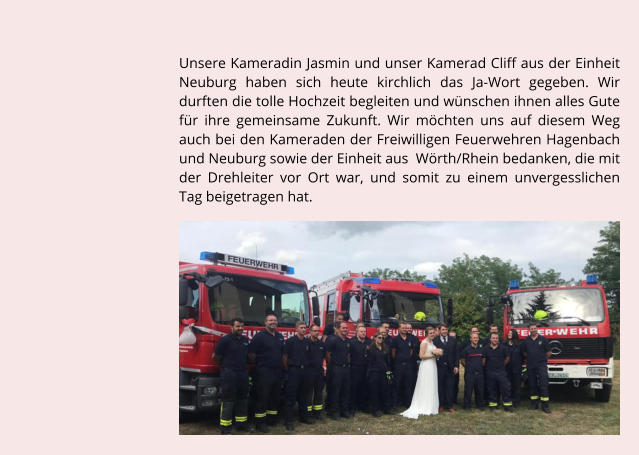 Unsere Kameradin Jasmin und unser Kamerad Cliff aus der Einheit Neuburg haben sich heute kirchlich das Ja-Wort gegeben. Wir durften die tolle Hochzeit begleiten und wnschen ihnen alles Gute fr ihre gemeinsame Zukunft. Wir mchten uns auf diesem Weg auch bei den Kameraden der Freiwilligen Feuerwehren Hagenbach und Neuburg sowie der Einheit aus  Wrth/Rhein bedanken, die mit der Drehleiter vor Ort war, und somit zu einem unvergesslichen Tag beigetragen hat.